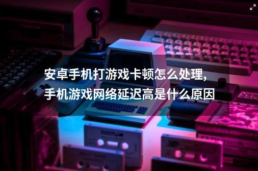 安卓手机打游戏卡顿怎么处理,手机游戏网络延迟高是什么原因-第1张-游戏相关-七六启网