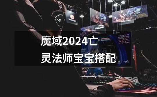 魔域2024亡灵法师宝宝搭配-第1张-游戏相关-七六启网