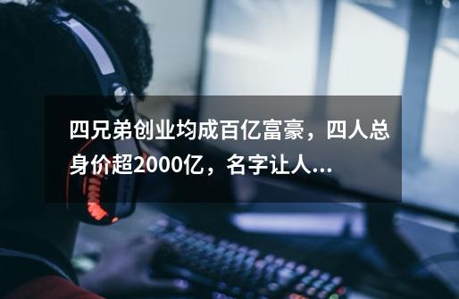 四兄弟创业均成百亿富豪，四人总身价超2000亿，名字让人耳熟-第1张-游戏相关-七六启网