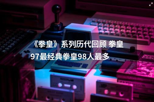 《拳皇》系列历代回顾 拳皇97最经典拳皇98人最多-第1张-游戏相关-七六启网