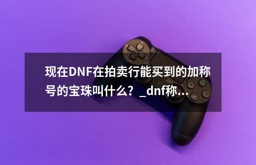 现在DNF在拍卖行能买到的加称号的宝珠叫什么？_dnf称号智力宝珠有哪些-第1张-游戏相关-七六启网