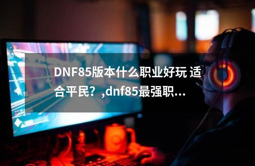 DNF85版本什么职业好玩 适合平民？,dnf85最强职业-第1张-游戏相关-七六启网