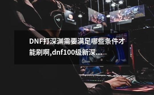 DNF打深渊需要满足哪些条件才能刷啊,dnf100级新深渊终末的引导-第1张-游戏相关-七六启网