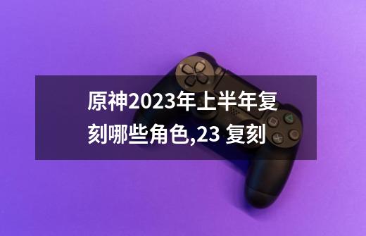 原神2023年上半年复刻哪些角色,23 复刻-第1张-游戏相关-七六启网