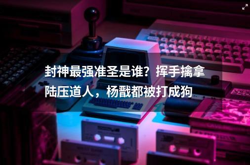 封神最强准圣是谁？挥手擒拿陆压道人，杨戬都被打成狗-第1张-游戏相关-七六启网