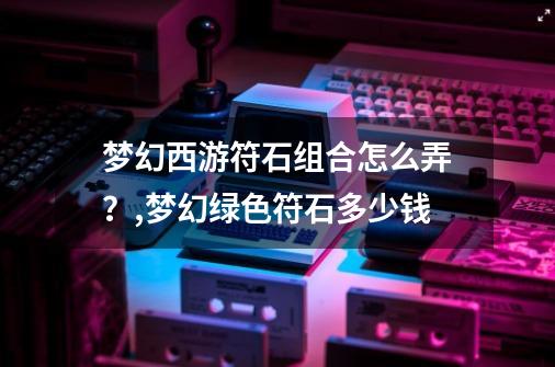 梦幻西游符石组合怎么弄？,梦幻绿色符石多少钱-第1张-游戏相关-七六启网