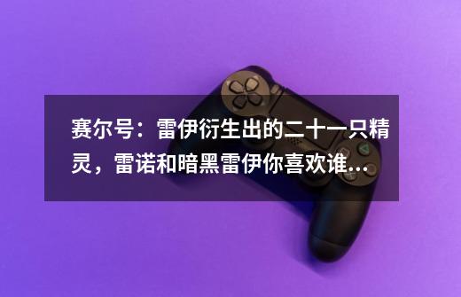 赛尔号：雷伊衍生出的二十一只精灵，雷诺和暗黑雷伊你喜欢谁？-第1张-游戏相关-七六启网