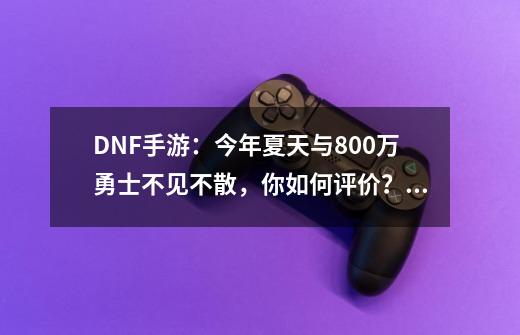 DNF手游：今年夏天与800万勇士不见不散，你如何评价？_地下城与勇士国服手游,2023上线时间-第1张-游戏相关-七六启网