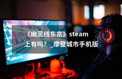 《幽灵线东京》steam上有吗？_摩登城市手机版-第1张-游戏相关-七六启网