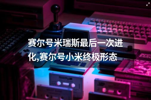 赛尔号米瑞斯最后一次进化,赛尔号小米终极形态-第1张-游戏相关-七六启网