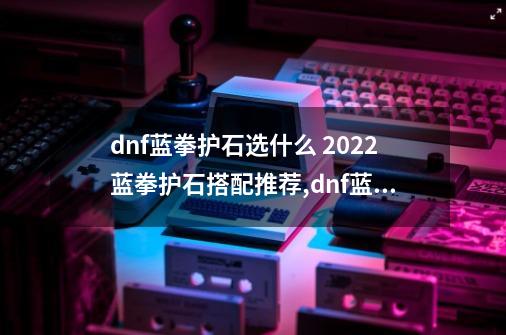 dnf蓝拳护石选什么 2022蓝拳护石搭配推荐,dnf蓝拳特化80攻速怎么堆-第1张-游戏相关-七六启网