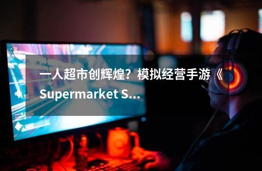 一人超市创辉煌？模拟经营手游《Supermarket Simulator 3D Store》-第1张-游戏相关-七六启网