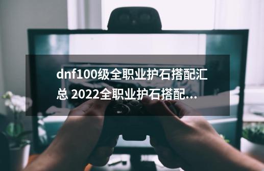 dnf100级全职业护石搭配汇总 2022全职业护石搭配大全,dnf女气功护石和符文最佳搭配2023-第1张-游戏相关-七六启网