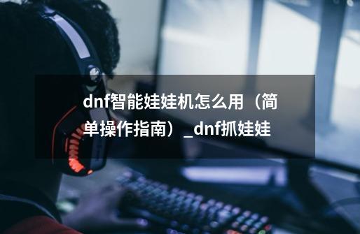 dnf智能娃娃机怎么用（简单操作指南）_dnf抓娃娃-第1张-游戏相关-七六启网