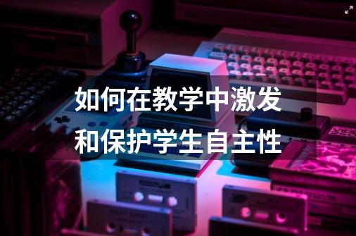 如何在教学中激发和保护学生自主性-第1张-游戏相关-七六启网