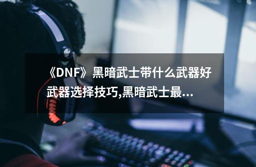 《DNF》黑暗武士带什么武器好 武器选择技巧,黑暗武士最强武器-第1张-游戏相关-七六启网