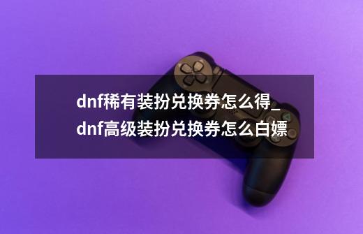 dnf稀有装扮兑换券怎么得_dnf高级装扮兑换券怎么白嫖-第1张-游戏相关-七六启网