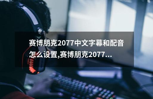 赛博朋克2077中文字幕和配音怎么设置?,赛博朋克2077如何设置中文版-第1张-游戏相关-七六启网