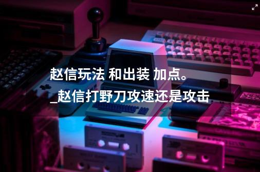 赵信玩法 和出装 加点。_赵信打野刀攻速还是攻击-第1张-游戏相关-七六启网