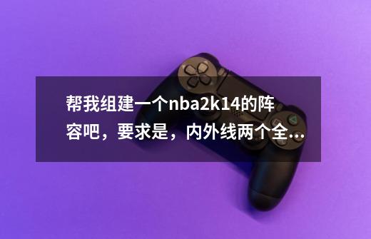 帮我组建一个nba2k14的阵容吧，要求是，内外线两个全明星，内线是一攻一守，小前锋是3d球员，外,nba2k14科比出手方式是几-第1张-游戏相关-七六启网