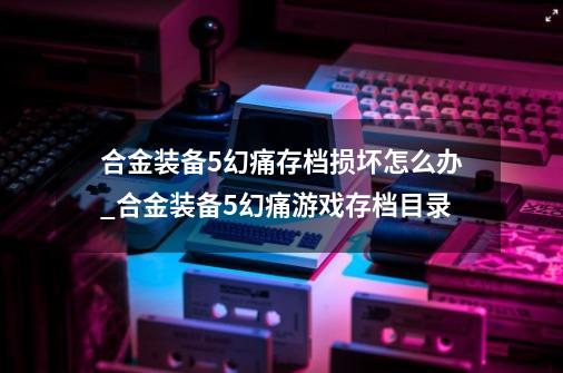 合金装备5幻痛存档损坏怎么办_合金装备5幻痛游戏存档目录-第1张-游戏相关-七六启网