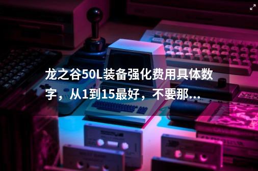 龙之谷50L装备强化费用具体数字，从1到15最好，不要那种打折后的，要直接的费用,龙之谷突破纹章怎么弄-第1张-游戏相关-七六启网