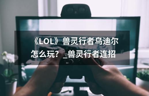 《LOL》兽灵行者乌迪尔怎么玩？_兽灵行者连招-第1张-游戏相关-七六启网