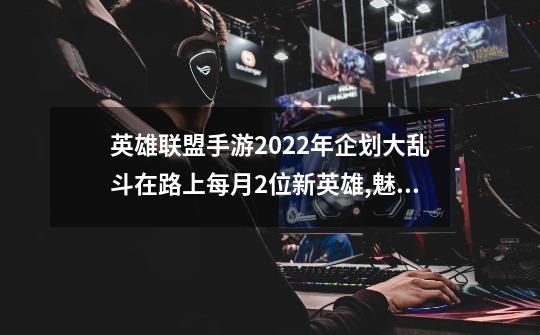 英雄联盟手游2022年企划大乱斗在路上每月2位新英雄,魅惑女巫崔丝塔娜什么时候上线-第1张-游戏相关-七六启网