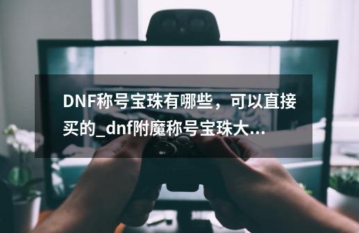 DNF称号宝珠有哪些，可以直接买的_dnf附魔称号宝珠大全-第1张-游戏相关-七六启网