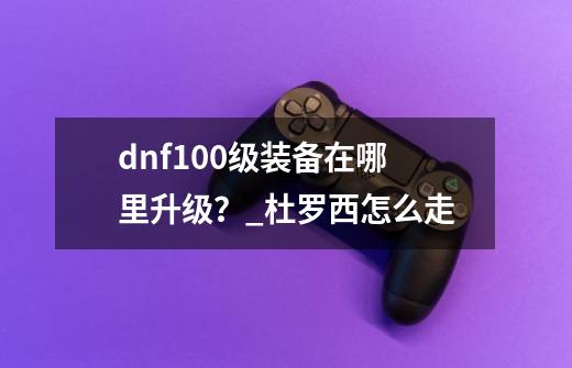 dnf100级装备在哪里升级？_杜罗西怎么走-第1张-游戏相关-七六启网