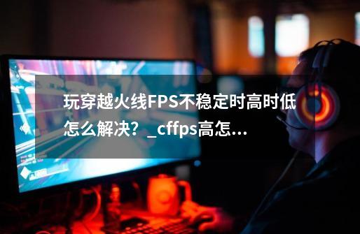 玩穿越火线FPS不稳定时高时低怎么解决？_cffps高怎么办-第1张-游戏相关-七六启网