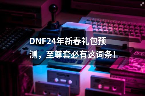 DNF24年新春礼包预测，至尊套必有这词条！-第1张-游戏相关-七六启网