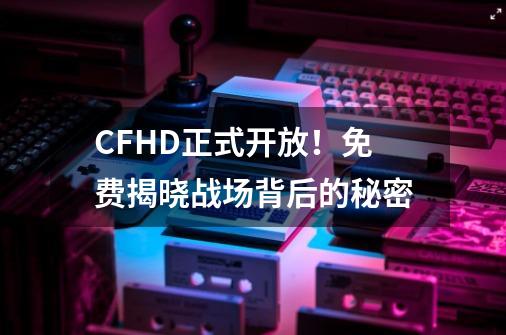 CFHD正式开放！免费揭晓战场背后的秘密-第1张-游戏相关-七六启网