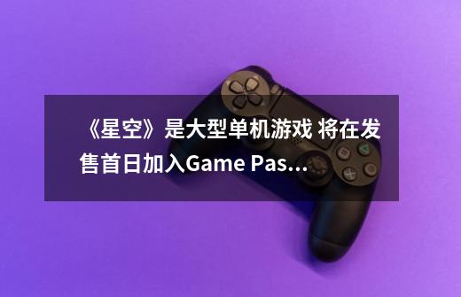 《星空》是大型单机游戏 将在发售首日加入Game Pass-第1张-游戏相关-七六启网