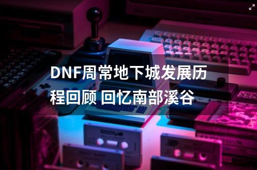 DNF周常地下城发展历程回顾 回忆南部溪谷-第1张-游戏相关-七六启网