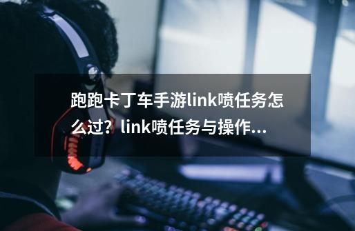 跑跑卡丁车手游link喷任务怎么过？link喷任务与操作技巧攻略-第1张-游戏相关-七六启网