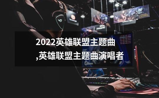 2022英雄联盟主题曲,英雄联盟主题曲演唱者-第1张-游戏相关-七六启网