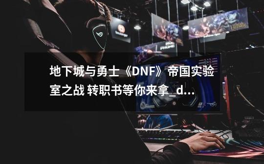 地下城与勇士《DNF》帝国实验室之战 转职书等你来拿_dnf研究所需要多少名望-第1张-游戏相关-七六启网