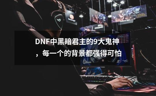 DNF中黑暗君主的9大鬼神，每一个的背景都强得可怕-第1张-游戏相关-七六启网