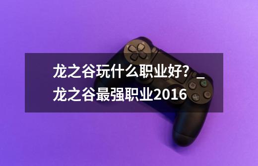 龙之谷玩什么职业好？_龙之谷最强职业2016-第1张-游戏相关-七六启网