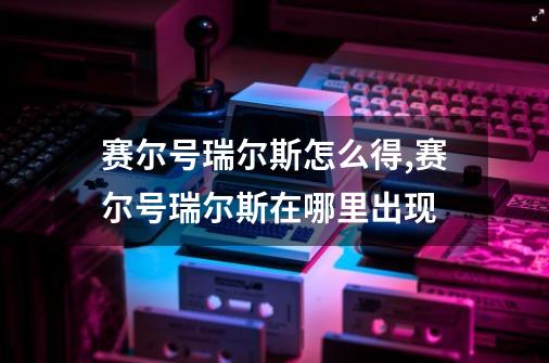 赛尔号瑞尔斯怎么得,赛尔号瑞尔斯在哪里出现-第1张-游戏相关-七六启网