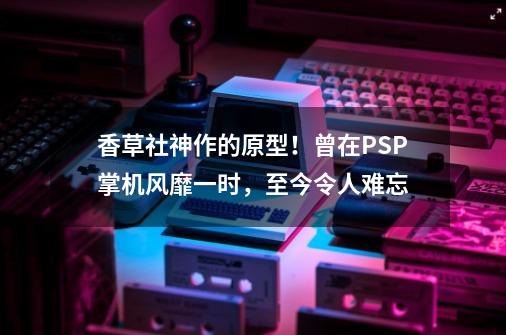 香草社神作的原型！曾在PSP掌机风靡一时，至今令人难忘-第1张-游戏相关-七六启网