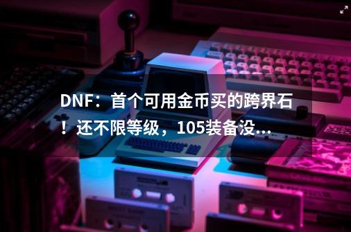 DNF：首个可用金币买的跨界石！还不限等级，105装备没出就能跨？-第1张-游戏相关-七六启网