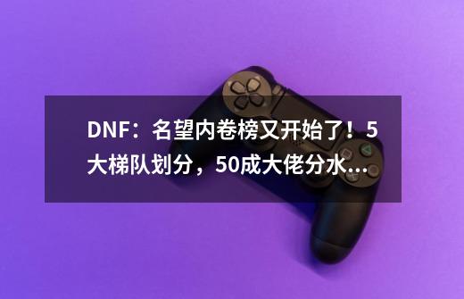 DNF：名望内卷榜又开始了！5大梯队划分，5.0成大佬分水岭-第1张-游戏相关-七六启网