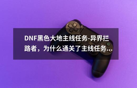 DNF黑色大地主线任务-异界拦路者，为什么通关了主线任务还是完不成,dnf与黑色大地一起消失任务在哪里-第1张-游戏相关-七六启网