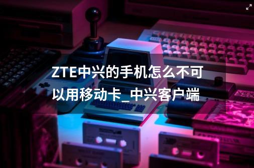 ZTE中兴的手机怎么不可以用移动卡_中兴客户端-第1张-游戏相关-七六启网