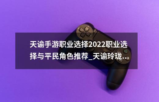 天谕手游职业选择2022职业选择与平民角色推荐_天谕玲珑职业选择-第1张-游戏相关-七六启网