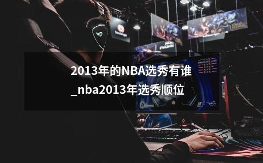 2013年的NBA选秀有谁_nba2013年选秀顺位-第1张-游戏相关-七六启网