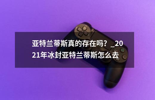 亚特兰蒂斯真的存在吗？_2021年冰封亚特兰蒂斯怎么去-第1张-游戏相关-七六启网