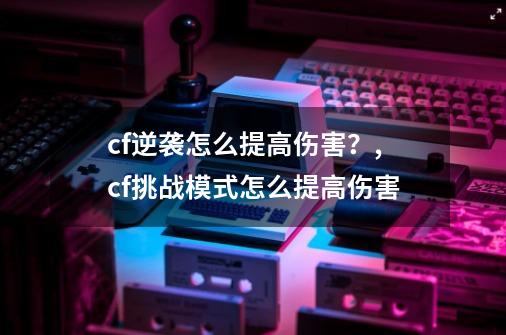 cf逆袭怎么提高伤害？,cf挑战模式怎么提高伤害-第1张-游戏相关-七六启网